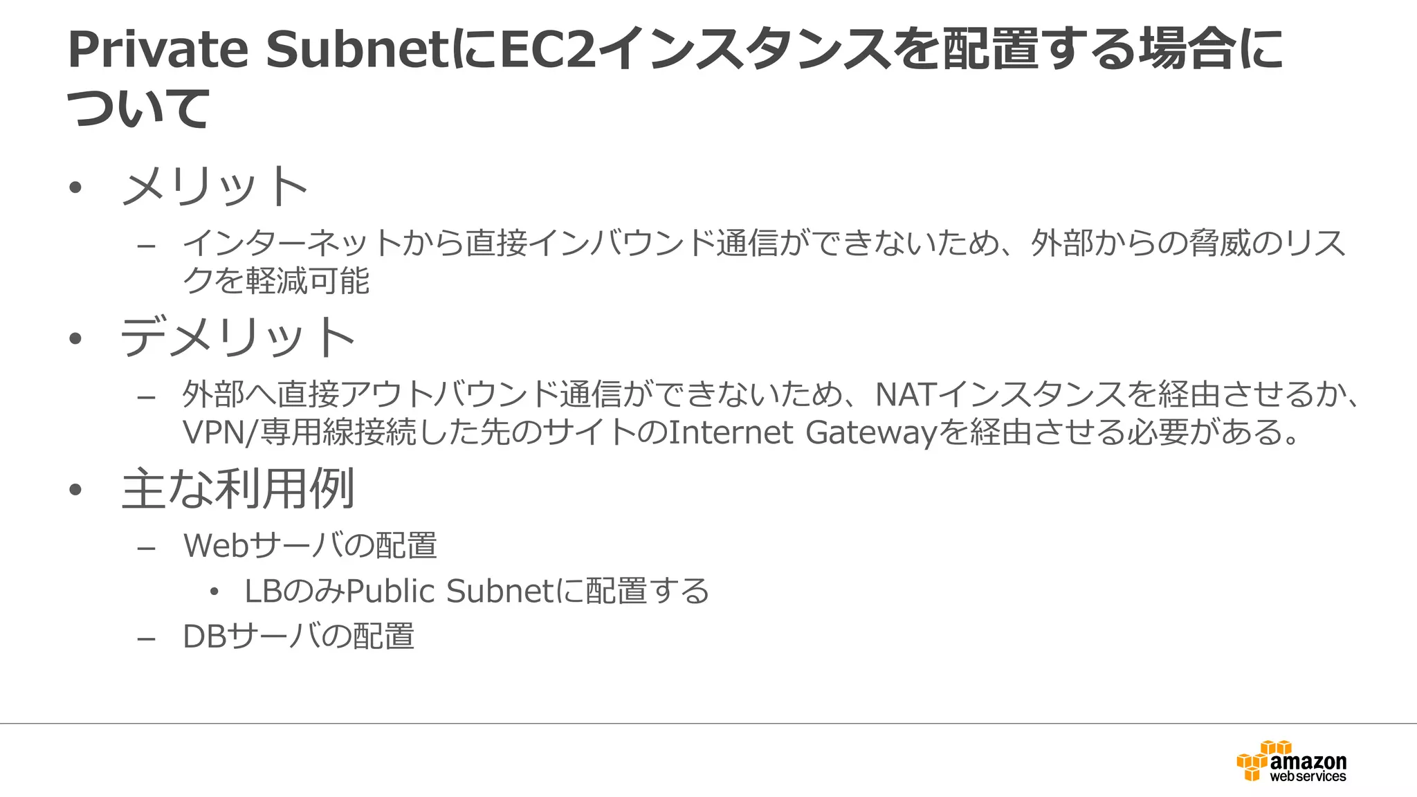 Private SubnetにEC2インスタンスを配置する場合に
ついて
• メリット
– インターネットから直接インバウンド通信ができないため、外部からの脅威のリス
クを軽減可能
• デメリット
– 外部へ直接アウトバウンド通信ができないため、NATインスタンスを経由させるか、
VPN/専⽤用線接続した先のサイトのInternet Gatewayを経由させる必要がある。
• 主な利利⽤用例例
– Webサーバの配置
• LBのみPublic Subnetに配置する
– DBサーバの配置
 