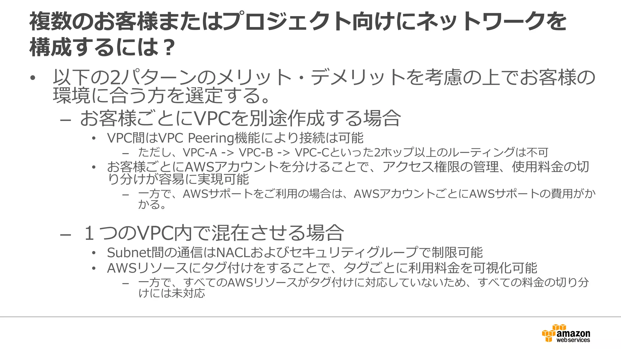 複数のお客様またはプロジェクト向けにネットワークを
構成するには？
• 以下の2パターンのメリット・デメリットを考慮の上でお客様の
環境に合う⽅方を選定する。
– お客様ごとにVPCを別途作成する場合
• VPC間はVPC Peering機能により接続は可能
– ただし、VPC-A -> VPC-B -> VPC-Cといった2ホップ以上のルーティングは不不可
• お客様ごとにAWSアカウントを分けることで、アクセス権限の管理理、使⽤用料料⾦金金の切切
り分けが容易易に実現可能
– ⼀一⽅方で、AWSサポートをご利利⽤用の場合は、AWSアカウントごとにAWSサポートの費⽤用がか
かる。
– １つのVPC内で混在させる場合
• Subnet間の通信はNACLおよびセキュリティグループで制限可能
• AWSリソースにタグ付けをすることで、タグごとに利利⽤用料料⾦金金を可視化可能
– ⼀一⽅方で、すべてのAWSリソースがタグ付けに対応していないため、すべての料料⾦金金の切切り分
けには未対応
 