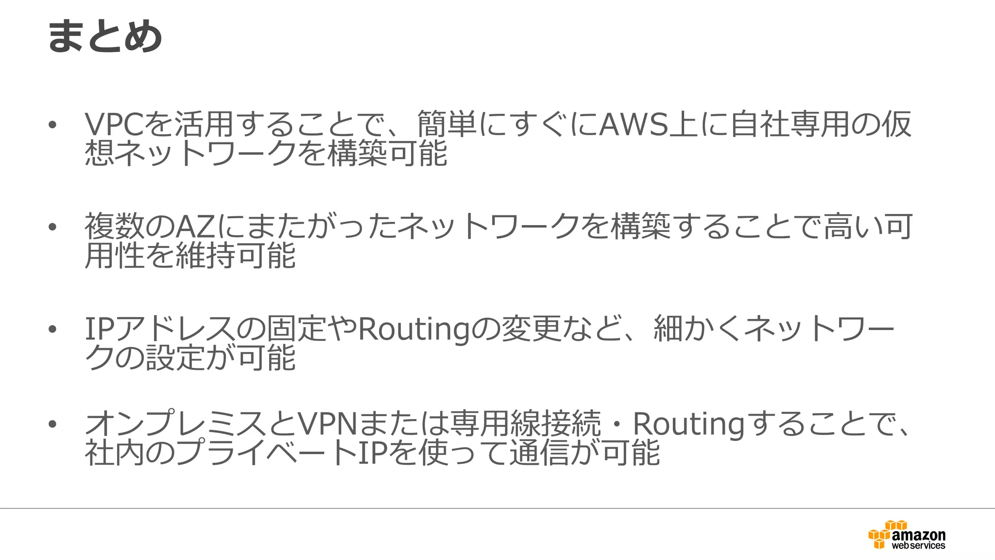 まとめ
• VPCを活⽤用することで、簡単にすぐにAWS上に⾃自社専⽤用の仮
想ネットワークを構築可能
• 複数のAZにまたがったネットワークを構築することで⾼高い可
⽤用性を維持可能
• IPアドレスの固定やRoutingの変更更など、細かくネットワー
クの設定が可能
• オンプレミスとVPNまたは専⽤用線接続・Routingすることで、
社内のプライベートIPを使って通信が可能
 