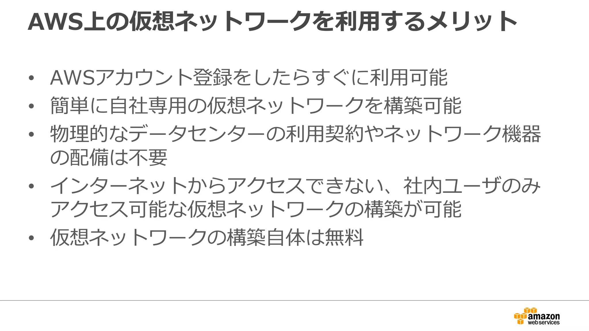 AWS上の仮想ネットワークを利利⽤用するメリット
• AWSアカウント登録をしたらすぐに利利⽤用可能
• 簡単に⾃自社専⽤用の仮想ネットワークを構築可能
• 物理理的なデータセンターの利利⽤用契約やネットワーク機器
の配備は不不要
• インターネットからアクセスできない、社内ユーザのみ
アクセス可能な仮想ネットワークの構築が可能
• 仮想ネットワークの構築⾃自体は無料料
 