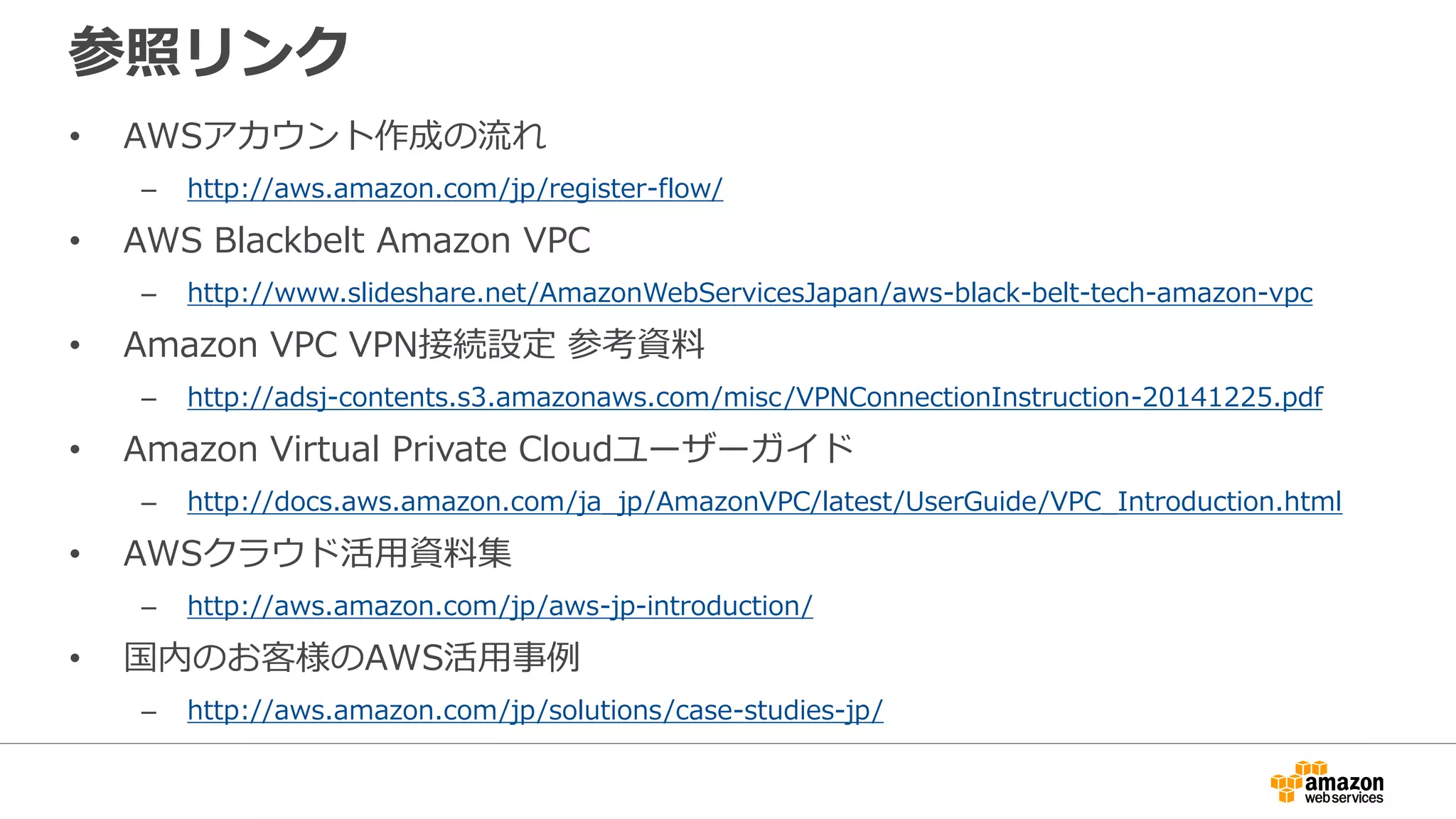 参照リンク
• AWSアカウント作成の流流れ
– http://aws.amazon.com/jp/register-flow/
• AWS Blackbelt Amazon VPC
– http://www.slideshare.net/AmazonWebServicesJapan/aws-black-belt-tech-amazon-vpc
• Amazon VPC VPN接続設定 参考資料料
– http://adsj-contents.s3.amazonaws.com/misc/VPNConnectionInstruction-20141225.pdf
• Amazon Virtual Private Cloudユーザーガイド
– http://docs.aws.amazon.com/ja_jp/AmazonVPC/latest/UserGuide/VPC_Introduction.html
• AWSクラウド活⽤用資料料集
– http://aws.amazon.com/jp/aws-jp-introduction/
• 国内のお客様のAWS活⽤用事例例
– http://aws.amazon.com/jp/solutions/case-studies-jp/
 