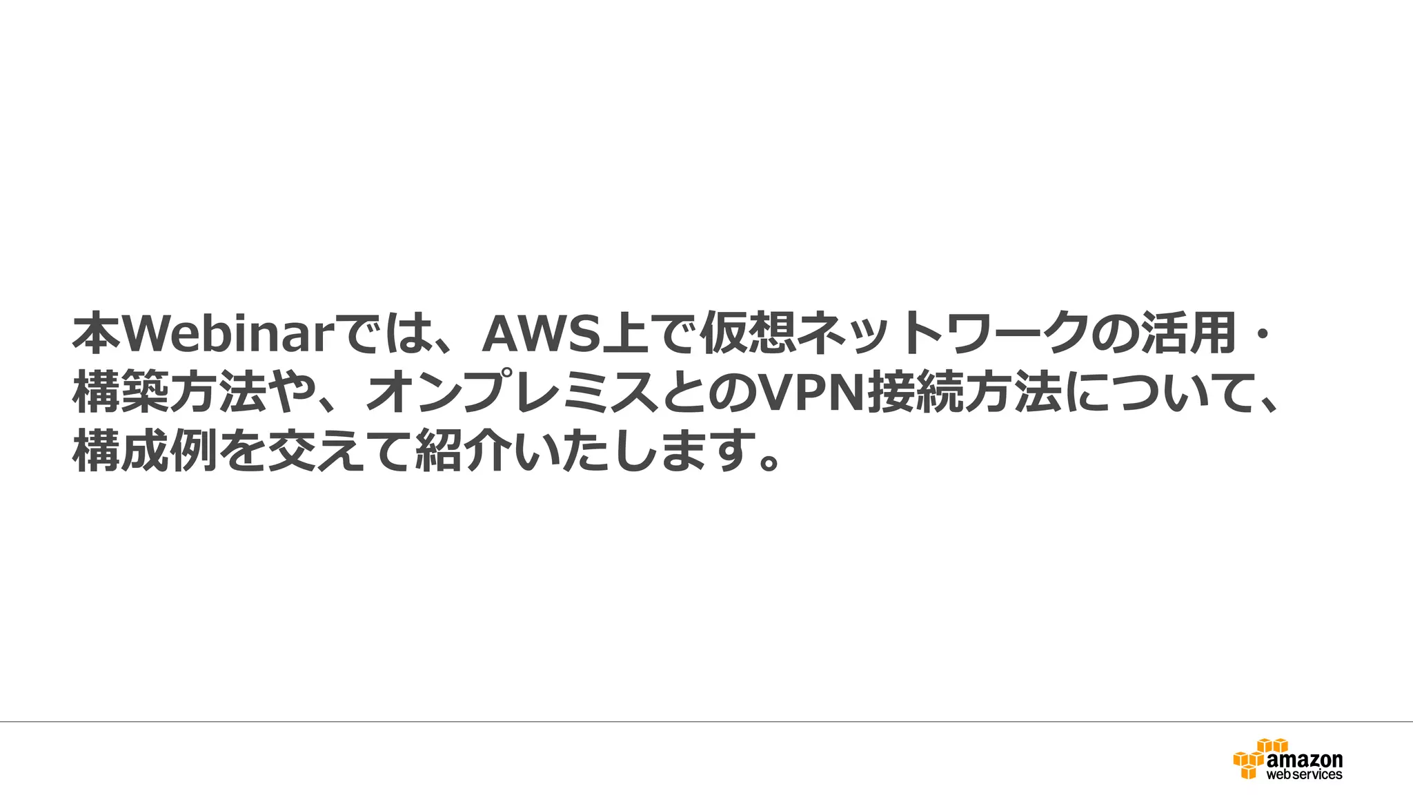 本Webinarでは、AWS上で仮想ネットワークの活⽤用・
構築⽅方法や、オンプレミスとのVPN接続⽅方法について、
構成例例を交えて紹介いたします。
 