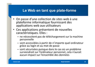 Le Web en tant que plate
Le Web en tant que plate-
-forme
forme
• On passe d’une collection de sites web à une
plateforme informatique fournissant des
applications web aux utilisateurs
• Ces applications présentent de nouvelles
caractéristiques. Elles :
caractéristiques. Elles :
– ne nécessitent pas de téléchargement sur la machine
personnelle
– sont accessibles à partir de n’importe quel ordinateur
grâce au login et au mot de passe
– sont sécurisées puisque dans le cas où un problème
surviendrait sur l’ordinateur personnel, cela n’aurait
aucun impact sur l’ensemble des données
Mejdi BLAGHGI
Mejdi BLAGHGI
Culture web
Culture web 10
10
 