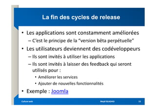 La fin des cycles de release
La fin des cycles de release
• Les applications sont constamment améliorées
– C’est le principe de la “version bêta perpétuelle”
• Les utilisateurs deviennent des codéveloppeurs
– Ils sont invités à utiliser les applications
– Ils sont invités à utiliser les applications
– Ils sont invités à laisser des feedback qui seront
utilisés pour :
• Améliorer les services
• Ajouter de nouvelles fonctionnalités
• Exemple : Joomla
Mejdi BLAGHGI
Mejdi BLAGHGI
Culture web
Culture web 13
13
 