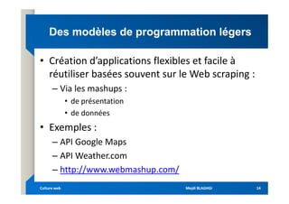 Des modèles de programmation légers
Des modèles de programmation légers
• Création d’applications flexibles et facile à
réutiliser basées souvent sur le Web scraping :
– Via les mashups :
• de présentation
• de présentation
• de données
• Exemples :
– API Google Maps
– API Weather.com
– http://www.webmashup.com/
Mejdi BLAGHGI
Mejdi BLAGHGI
Culture web
Culture web 14
14
 