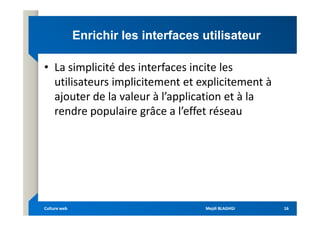 Enrichir les interfaces utilisateur
Enrichir les interfaces utilisateur
• La simplicité des interfaces incite les
utilisateurs implicitement et explicitement à
ajouter de la valeur à l’application et à la
rendre populaire grâce a l’effet réseau
rendre populaire grâce a l’effet réseau
Mejdi BLAGHGI
Mejdi BLAGHGI
Culture web
Culture web 16
16
 