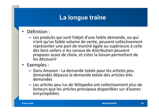 La longue traîne
La longue traîne
• Définition :
– Les produits qui sont l’objet d’une faible demande, ou qui
n’ont qu’un faible volume de vente, peuvent collectivement
représenter une part de marché égale ou supérieure à celle
des best-sellers si les canaux de distribution peuvent
proposer assez de choix, et créer la liaison permettant de
proposer assez de choix, et créer la liaison permettant de
les découvrir
• Exemples :
– Dans Amazon : La demande totale pour les articles peu
demandés dépasse la demande totale des articles très
demandés
– Les articles peu lus de Wikipedia ont collectivement plus de
lecteurs que les articles principaux disponibles sur d’autres
encyclopédies
Mejdi BLAGHGI
Mejdi BLAGHGI
Culture web
Culture web 18
18
 