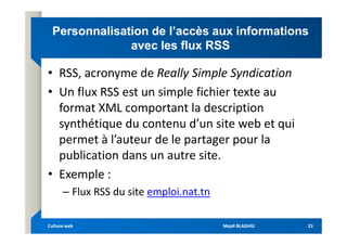 Personnalisation de l’accès aux informations
Personnalisation de l’accès aux informations
avec les flux RSS
avec les flux RSS
• RSS, acronyme de Really Simple Syndication
• Un flux RSS est un simple fichier texte au
format XML comportant la description
synthétique du contenu d’un site web et qui
synthétique du contenu d’un site web et qui
permet à l’auteur de le partager pour la
publication dans un autre site.
• Exemple :
– Flux RSS du site emploi.nat.tn
Mejdi BLAGHGI
Mejdi BLAGHGI
Culture web
Culture web 23
23
 