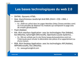 Les bases technologiques du web 2.0
Les bases technologiques du web 2.0
• DHTML -Dynamic HTML-
• Ajax -Asynchronous JavaScript And XML-(html + CSS + XML +
Javascript)
– Ex : AJAX est utilisé dans les pages Netvibes (http://www.netvibes.com)
où il est possible de déplacer les modules qui composent la page avec
de simples glissés/posés.
• Flash (Adobe)
• Flash (Adobe)
• RIA -Rich Interface Application- avec les technologies Flex (Adobe),
Xul (Mozilla), Sylverlight (Microsoft), Openlazlo (Laszlo Systems)...
– Ex : RIA est utilisée par le site Dulux (www.duluxvalentine.com) où
l'internaute peut simuler la décoration des pièces d'un appartement ou
d'une maison.
• RDA -Rich Desktop Application- avec les technologies AIR (Adobe),
WPF(Microsoft), XUL (Mozilla).
– Ex : www.getsongbird.com
Mejdi BLAGHGI
Mejdi BLAGHGI
Culture web
Culture web 28
28
 