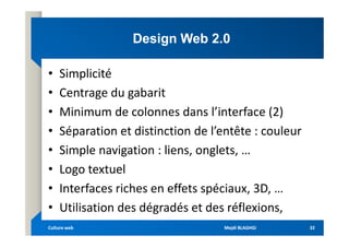 Design Web 2.0
Design Web 2.0
• Simplicité
• Centrage du gabarit
• Minimum de colonnes dans l’interface (2)
• Séparation et distinction de l’entête : couleur
• Séparation et distinction de l’entête : couleur
• Simple navigation : liens, onglets, …
• Logo textuel
• Interfaces riches en effets spéciaux, 3D, …
• Utilisation des dégradés et des réflexions,
Mejdi BLAGHGI
Mejdi BLAGHGI
Culture web
Culture web 32
32
 