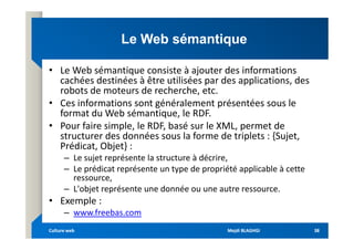 Le Web sémantique
Le Web sémantique
• Le Web sémantique consiste à ajouter des informations
cachées destinées à être utilisées par des applications, des
robots de moteurs de recherche, etc.
• Ces informations sont généralement présentées sous le
format du Web sémantique, le RDF.
• Pour faire simple, le RDF, basé sur le XML, permet de
• Pour faire simple, le RDF, basé sur le XML, permet de
structurer des données sous la forme de triplets : {Sujet,
Prédicat, Objet} :
– Le sujet représente la structure à décrire,
– Le prédicat représente un type de propriété applicable à cette
ressource,
– L'objet représente une donnée ou une autre ressource.
• Exemple :
– www.freebas.com
Mejdi BLAGHGI
Mejdi BLAGHGI
Culture web
Culture web 38
38
 