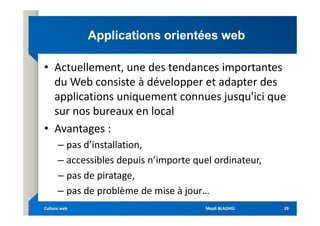 Applications orientées web
Applications orientées web
• Actuellement, une des tendances importantes
du Web consiste à développer et adapter des
applications uniquement connues jusqu'ici que
sur nos bureaux en local
sur nos bureaux en local
• Avantages :
– pas d’installation,
– accessibles depuis n’importe quel ordinateur,
– pas de piratage,
– pas de problème de mise à jour…
Mejdi BLAGHGI
Mejdi BLAGHGI
Culture web
Culture web 39
39
 