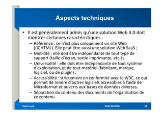 Aspects techniques
Aspects techniques
• Il est généralement admis qu'une solution Web 3.0 doit
montrer certaines caractéristiques :
– Référence : ce n’est plus uniquement un site Web
((X)HTML). Elle peut être aussi une solution Web SaaS ;
– Mobilité : elle doit être indépendante de tout type de
support (taille d'écran, sortie imprimante, etc.) ;
support (taille d'écran, sortie imprimante, etc.) ;
– Universalité : elle doit être indépendante de tout système
d'exploitation, et de tout matériel (fabricant, marque,
logiciel, ou de plugin) ;
– Accessibilité : strictement en conformité avec le W3C, ce qui
permet de rendre d'autres logiciels accessibles à l'aide de
Microformat et ouverts aux bases de données diverses.
– Séparation du contenu des documents de l’organisation de
ce contenu
Mejdi BLAGHGI
Mejdi BLAGHGI
Culture web
Culture web 41
41
 