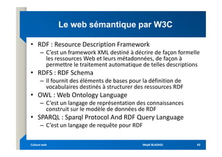 Le web sémantique par W3C
Le web sémantique par W3C
• RDF : Resource Description Framework
– C’est un framework XML destiné à décrire de façon formelle
les ressources Web et leurs métadonnées, de façon à
permettre le traitement automatique de telles descriptions
• RDFS : RDF Schema
– Il fournit des éléments de bases pour la définition de
– Il fournit des éléments de bases pour la définition de
vocabulaires destinés à structurer des ressources RDF
• OWL : Web Ontology Language
– C’est un langage de représentation des connaissances
construit sur le modèle de données de RDF
• SPARQL : Sparql Protocol And RDF Query Language
– C’est un langage de requête pour RDF
Mejdi BLAGHGI
Mejdi BLAGHGI
Culture web
Culture web 43
43
 