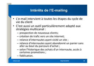 Intérêts de l’E
Intérêts de l’E-
-mailing
mailing
• L'e-mail intervient à toutes les étapes du cycle de
vie du client
• C’est aussi un outil particulièrement adapté aux
stratégies multicanal :
– prospection de nouveaux clients;
– prospection de nouveaux clients;
– création de trafic vers un site internet;
– relance d'internautes ayant visité un site ;
– relance d'internautes ayant abandonné un panier sans
aller au bout du parcours d'achat ;
– selon l'historique des achats d'un internaute, accès à
certaines promotions ;
– fidélisation.
Mejdi BLAGHGI
Mejdi BLAGHGI
Culture web
Culture web 49
49
 