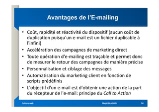 Avantages de l’E
Avantages de l’E-
-mailing
mailing
• Coût, rapidité et réactivité du dispositif (aucun coût de
duplication puisqu'un e-mail est un fichier duplicable à
l'infini)
• Accélération des campagnes de marketing direct
• Toute opération d'e-mailing est traçable et permet donc
• Toute opération d'e-mailing est traçable et permet donc
de mesurer le retour des campagnes de manière précise
• Personnalisation et ciblage des messages
• Automatisation du marketing client en fonction de
scripts prédéfinis
• L'objectif d'un e-mail est d'obtenir une action de la part
du récepteur de l'e-mail: principe du Call to Action
Mejdi BLAGHGI
Mejdi BLAGHGI
Culture web
Culture web 50
50
 