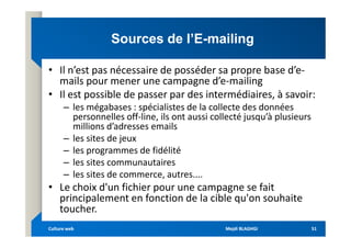 Sources de l’E
Sources de l’E-
-mailing
mailing
• Il n’est pas nécessaire de posséder sa propre base d’e-
mails pour mener une campagne d’e-mailing
• Il est possible de passer par des intermédiaires, à savoir:
– les mégabases : spécialistes de la collecte des données
personnelles off-line, ils ont aussi collecté jusqu’à plusieurs
millions d’adresses emails
millions d’adresses emails
– les sites de jeux
– les programmes de fidélité
– les sites communautaires
– les sites de commerce, autres....
• Le choix d'un fichier pour une campagne se fait
principalement en fonction de la cible qu'on souhaite
toucher.
Mejdi BLAGHGI
Mejdi BLAGHGI
Culture web
Culture web 51
51
 