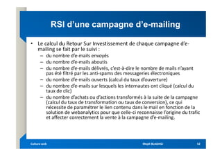 RSI d’une campagne d’e
RSI d’une campagne d’e-
-mailing
mailing
• Le calcul du Retour Sur Investissement de chaque campagne d’e-
mailing se fait par le suivi :
– du nombre d’e-mails envoyés
– du nombre d’e-mails aboutis
– du nombre d’e-mails délivrés, c’est-à-dire le nombre de mails n’ayant
pas été filtré par les anti-spams des messageries électroniques
– du nombre d’e-mails ouverts (calcul du taux d’ouverture)
– du nombre d’e-mails ouverts (calcul du taux d’ouverture)
– du nombre d’e-mails sur lesquels les internautes ont cliqué (calcul du
taux de clic)
– du nombre d’achats ou d’actions transformés à la suite de la campagne
(calcul du taux de transformation ou taux de conversion), ce qui
nécessite de paramétrer le lien contenu dans le mail en fonction de la
solution de webanalytics pour que celle-ci reconnaisse l’origine du trafic
et affecter correctement la vente à la campagne d’e-mailing.
Mejdi BLAGHGI
Mejdi BLAGHGI
Culture web
Culture web 52
52
 