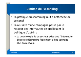 Limites de l'e
Limites de l'e-
-mailing
mailing
• La pratique du spamming nuit à l'efficacité de
ce canal
• La réussite d’une campagne passe par le
respect des internautes en appliquant la
respect des internautes en appliquant la
politique d’opt-in :
– La déontologie de ce secteur exige que l’internaute
puisse se désinscrire facilement s'il ne souhaite
plus en recevoir.
Mejdi BLAGHGI
Mejdi BLAGHGI
Culture web
Culture web 54
54
 