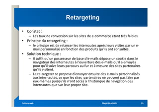 Retargeting
Retargeting
• Constat :
– Les taux de conversion sur les sites de e-commerce étant très faibles
• Principe du retargeting :
– le principe est de relancer les internautes après leurs visites par un e-
mail personnalisé en fonction des produits qu'ils ont consultés.
• Solution technique :
• Solution technique :
– Il suffit qu'un possesseur de base d'e-mails dépose un cookie dans le
navigateur des internautes à l'ouverture des e-mails qu'il a envoyés
pour qu'il suive leurs parcours au fur et à mesure des sites partenaires
qu'ils visitent.
– Le re-targeter se propose d'envoyer ensuite des e-mails personnalisés
aux internautes, ce que les sites partenaires ne peuvent pas faire par
eux-mêmes puisqu’ils n’ont accès à l’historique de navigation des
internautes que sur leur propre site.
Mejdi BLAGHGI
Mejdi BLAGHGI
Culture web
Culture web 55
55
 