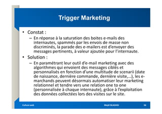 Trigger Marketing
Trigger Marketing
• Constat :
– En réponse à la saturation des boites e-mails des
internautes, spammés par les envois de masse non
discriminés, la parade des e-mailers est d’envoyer des
messages pertinents, à valeur ajoutée pour l’internaute.
• Solution :
• Solution :
– En paramétrant leur outil d’e-mail marketing avec des
algorithmes qui envoient des messages ciblés et
personnalisés en fonction d’une multitude de scenarii (date
de naissance, dernière commande, dernière visite,…), les e-
marchands peuvent désormais automatiser leur marketing
relationnel et tendre vers une relation one to one
(personnalisée à chaque internaute), grâce à l’exploitation
des données collectées lors des visites sur le site.
Mejdi BLAGHGI
Mejdi BLAGHGI
Culture web
Culture web 56
56
 