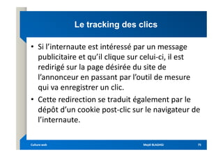 Le
Le tracking
tracking des clics
des clics
• Si l’internaute est intéressé par un message
publicitaire et qu’il clique sur celui-ci, il est
redirigé sur la page désirée du site de
l’annonceur en passant par l’outil de mesure
l’annonceur en passant par l’outil de mesure
qui va enregistrer un clic.
• Cette redirection se traduit également par le
dépôt d’un cookie post-clic sur le navigateur de
l’internaute.
Mejdi BLAGHGI
Mejdi BLAGHGI
Culture web
Culture web 75
75
 