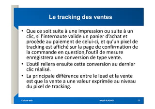 Le
Le tracking
tracking des ventes
des ventes
• Que ce soit suite à une impression ou suite à un
clic, si l’internaute valide un panier d’achat et
procède au paiement de celui-ci, et qu’un pixel de
tracking est affiché sur la page de confirmation de
la commande en question,l’outil de mesure
enregistrera une conversion de type vente.
la commande en question,l’outil de mesure
enregistrera une conversion de type vente.
• L’outil reliera ensuite cette conversion au dernier
clic réalisé.
• La principale différence entre le lead et la vente
est que la vente a une valeur exprimée au niveau
du pixel de tracking.
Mejdi BLAGHGI
Mejdi BLAGHGI
Culture web
Culture web 77
77
 