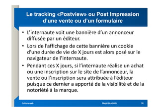 Le
Le tracking
tracking «
«Postview
Postview» ou Post Impression
» ou Post Impression
d’une vente ou d’un formulaire
d’une vente ou d’un formulaire
• L’internaute voit une bannière d’un annonceur
diffusée par un éditeur.
• Lors de l’affichage de cette bannière un cookie
d’une durée de vie de X jours est alors posé sur le
navigateur de l’internaute.
navigateur de l’internaute.
• Pendant ces X jours, si l’internaute réalise un achat
ou une inscription sur le site de l’annonceur, la
vente ou l’inscription sera attribuée à l’éditeur
puisque ce dernier a apporté de la visibilité et de la
notoriété à la marque.
Mejdi BLAGHGI
Mejdi BLAGHGI
Culture web
Culture web 78
78
 