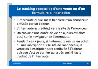 Le
Le tracking
tracking «
«postclic
postclic» d’une vente ou d’un
» d’une vente ou d’un
formulaire d’inscription
formulaire d’inscription
• L’internaute clique sur la bannière d’un annonceur
diffusée par un éditeur.
• L’internaute est redirigé vers le site de l’annonceur.
• Un cookie d’une durée de vie de X jours est alors
posé sur le navigateur de l’internaute.
• Un cookie d’une durée de vie de X jours est alors
posé sur le navigateur de l’internaute.
• Pendant ces X jours, si l’internaute réalise un achat
ou une inscription sur le site de l’annonceur, la
vente ou l’inscription sera attribuée à l’éditeur
puisque c’est ce dernier qui a déclenché l’acte
d’achat de l’internaute.
Mejdi BLAGHGI
Mejdi BLAGHGI
Culture web
Culture web 79
79
 
