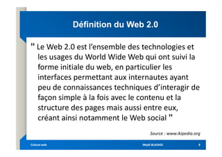 Définition du Web 2.0
Définition du Web 2.0
ˮ Le Web 2.0 est l’ensemble des technologies et
les usages du World Wide Web qui ont suivi la
forme initiale du web, en particulier les
interfaces permettant aux internautes ayant
interfaces permettant aux internautes ayant
peu de connaissances techniques d’interagir de
façon simple à la fois avec le contenu et la
structure des pages mais aussi entre eux,
créant ainsi notamment le Web social ˮ
Source : www.ikipedia.org
Mejdi BLAGHGI
Mejdi BLAGHGI
Culture web
Culture web 8
8
 