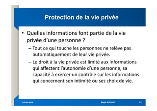 Protection de la vie privée
Protection de la vie privée
• Quelles informations font partie de la vie
privée d’une personne ?
– Tout ce qui touche les personnes ne relève pas
automatiquement de leur vie privée.
automatiquement de leur vie privée.
– Le droit à la vie privée est limité aux informations
qui affectent l’autonomie d’une personne, sa
capacité à exercer un contrôle sur les informations
qui concernent son intimité ou ses choix de vie.
Mejdi BLAGHGI
Mejdi BLAGHGI
Culture web
Culture web 82
82
 