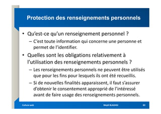 Protection des renseignements personnels
Protection des renseignements personnels
• Qu’est-ce qu’un renseignement personnel ?
– C’est toute information qui concerne une personne et
permet de l’identifier.
• Quelles sont les obligations relativement à
• Quelles sont les obligations relativement à
l’utilisation des renseignements personnels ?
– Les renseignements personnels ne peuvent être utilisés
que pour les fins pour lesquels ils ont été recueillis.
– Si de nouvelles finalités apparaissent, il faut s’assurer
d’obtenir le consentement approprié de l’intéressé
avant de faire usage des renseignements personnels.
Mejdi BLAGHGI
Mejdi BLAGHGI
Culture web
Culture web 83
83
 