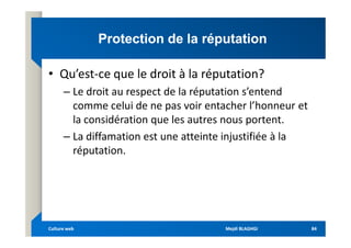 Protection de la réputation
Protection de la réputation
• Qu’est-ce que le droit à la réputation?
– Le droit au respect de la réputation s’entend
comme celui de ne pas voir entacher l’honneur et
la considération que les autres nous portent.
la considération que les autres nous portent.
– La diffamation est une atteinte injustifiée à la
réputation.
Mejdi BLAGHGI
Mejdi BLAGHGI
Culture web
Culture web 84
84
 