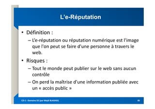 L’e
L’e-
-Réputation
Réputation
• Définition :
– L’e-réputation ou réputation numérique est l'image
que l'on peut se faire d'une personne à travers le
web.
web.
• Risques :
– Tout le monde peut publier sur le web sans aucun
contrôle
– On perd la maîtrise d'une information publiée avec
un « accès public »
C2i
C2i-
-1
1 -
- Domaine D2 (par Mejdi BLAGHGI)
Domaine D2 (par Mejdi BLAGHGI) 85
85
 