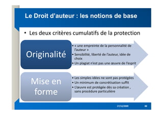 Le Droit d’auteur : les notions de base
Le Droit d’auteur : les notions de base
• « une empreinte de la personnalité de
l’auteur »
• Sensibilité, liberté de l’auteur, idée de
choix
Originalité
Originalité
• Les deux critères cumulatifs de la protection
17/12/2009
17/12/2009 88
88
choix
• Un plagiat n’est pas une œuvre de l’esprit
Originalité
Originalité
• Les simples idées ne sont pas protégées
• Un minimum de concrétisation suffit
• L’œuvre est protégée dès sa création ,
sans procédure particulière
Mise en
forme
Mise en
forme
 