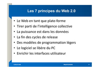 Les 7 principes du Web 2.0
Les 7 principes du Web 2.0
• Le Web en tant que plate-forme
• Tirer parti de l’intelligence collective
• La puissance est dans les données
• La fin des cycles de release
• La fin des cycles de release
• Des modèles de programmation légers
• Le logiciel se libère du PC
• Enrichir les interfaces utilisateur
Mejdi BLAGHGI
Mejdi BLAGHGI
Culture web
Culture web 9
9
 