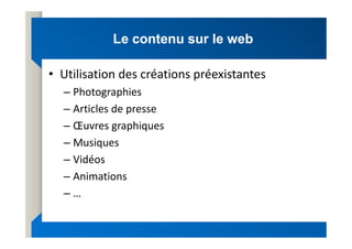 Le contenu sur le web
Le contenu sur le web
• Utilisation des créations préexistantes
– Photographies
– Articles de presse
– Œuvres graphiques
– Œuvres graphiques
– Musiques
– Vidéos
– Animations
– …
 