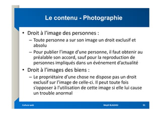 Le contenu
Le contenu -
- Photographie
Photographie
• Droit à l’image des personnes :
– Toute personne a sur son image un droit exclusif et
absolu
– Pour publier l’image d’une personne, il faut obtenir au
préalable son accord, sauf pour la reproduction de
préalable son accord, sauf pour la reproduction de
personnes impliqués dans un événement d’actualité
• Droit à l’images des biens :
– Le propriétaire d’une chose ne dispose pas un droit
exclusif sur l’image de celle-ci. Il peut toute fois
s’opposer à l’utilisation de cette image si elle lui cause
un trouble anormal
Mejdi BLAGHGI
Mejdi BLAGHGI
Culture web
Culture web 91
91
 