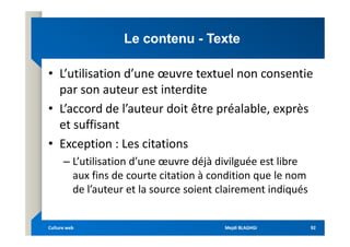 Le contenu
Le contenu -
- Texte
Texte
• L’utilisation d’une œuvre textuel non consentie
par son auteur est interdite
• L’accord de l’auteur doit être préalable, exprès
et suffisant
et suffisant
• Exception : Les citations
– L’utilisation d’une œuvre déjà divilguée est libre
aux fins de courte citation à condition que le nom
de l’auteur et la source soient clairement indiqués
Mejdi BLAGHGI
Mejdi BLAGHGI
Culture web
Culture web 92
92
 