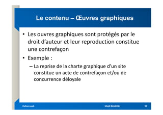 Le contenu
Le contenu –
– Œuvres graphiques
Œuvres graphiques
• Les ouvres graphiques sont protégés par le
droit d’auteur et leur reproduction constitue
une contrefaçon
• Exemple :
• Exemple :
– La reprise de la charte graphique d’un site
constitue un acte de contrefaçon et/ou de
concurrence déloyale
Mejdi BLAGHGI
Mejdi BLAGHGI
Culture web
Culture web 93
93
 
