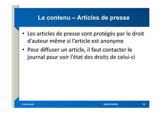 Le contenu
Le contenu –
– Articles de presse
Articles de presse
• Les articles de presse sont protégés par le droit
d’auteur même si l’article est anonyme
• Pour diffuser un article, il faut contacter le
journal pour voir l’état des droits de celui-ci
journal pour voir l’état des droits de celui-ci
Mejdi BLAGHGI
Mejdi BLAGHGI
Culture web
Culture web 94
94
 