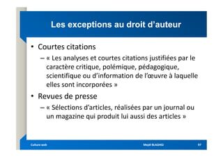 Les exceptions au droit d’auteur
Les exceptions au droit d’auteur
• Courtes citations
– « Les analyses et courtes citations justifiées par le
caractère critique, polémique, pédagogique,
scientifique ou d’information de l’œuvre à laquelle
scientifique ou d’information de l’œuvre à laquelle
elles sont incorporées »
• Revues de presse
– « Sélections d’articles, réalisées par un journal ou
un magazine qui produit lui aussi des articles »
Mejdi BLAGHGI
Mejdi BLAGHGI
Culture web
Culture web 97
97
 