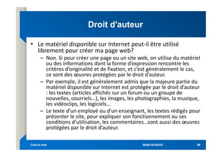 Droit d'auteur
Droit d'auteur
• Le matériel disponible sur Internet peut-il être utilisé
librement pour créer ma page web?
– Non. Si pour créer une page ou un site web, on utilise du matériel
ou des informations dont la forme d’expression rencontre les
critères d’originalité et de fixation, et c’est généralement le cas,
ce sont des œuvres protégées par le droit d’auteur.
– Par exemple, il est généralement admis que la majeure partie du
– Par exemple, il est généralement admis que la majeure partie du
matériel disponible sur Internet est protégée par le droit d’auteur
: les textes (articles affichés sur un forum ou un groupe de
nouvelles, courriels…), les images, les photographies, la musique,
les vidéoclips, les logiciels...
– Le texte d’un employé ou d’un enseignant, les textes rédigés pour
présenter le site, pour expliquer son fonctionnement ou ses
conditions d’utilisation, les commentaires…sont aussi des œuvres
protégées par le droit d’auteur.
Mejdi BLAGHGI
Mejdi BLAGHGI
Culture web
Culture web 98
98
 