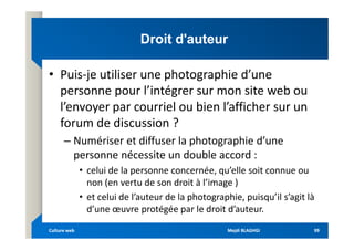 Droit d'auteur
Droit d'auteur
• Puis-je utiliser une photographie d’une
personne pour l’intégrer sur mon site web ou
l’envoyer par courriel ou bien l’afficher sur un
forum de discussion ?
forum de discussion ?
– Numériser et diffuser la photographie d’une
personne nécessite un double accord :
• celui de la personne concernée, qu’elle soit connue ou
non (en vertu de son droit à l’image )
• et celui de l’auteur de la photographie, puisqu’il s’agit là
d’une œuvre protégée par le droit d’auteur.
Mejdi BLAGHGI
Mejdi BLAGHGI
Culture web
Culture web 99
99
 