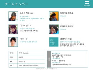 ©2014 untickle inc. All Rights Reserved.
チームメンバー
and
more..
＋10
노무라 치요
Gmarket 근무후, StyleShare의 일본설
립 종사
영업・마케팅
이마이 신타로
Isetan 그룹에서 영업, 기획 담당
기획・프로젝트 매니저
가와다 유
디자이너・프론트 엔지니어
볼런티어 스탭
현재약20명이상이 프로젝트 참가. 컬럼 집
필, 이벤트 계획, 운영등
전부가 아토피경험이 있는 분들
미야자또 유헤이
엔지니어
타마시로 타츠로
엔지니어
회사명 주식회사 untickle
자본금 200만엔
설립 2013년11월
본사 도쿄도 시부야구 시부야3-27-15 7F
● 2013年12月
SMS 주체 헬스케어 피치콘테스트
「S-1 첼린지」 우승
● 2014年03月
크라우드 편딩 성공
● 2014年07月
Open Network Lab 자금조달
沿
革
CEO
 