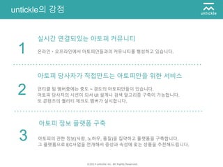 ©2014 untickle inc. All Rights Reserved.
untickle의 강점
온라인・오프라인에서 아토피안들과의 커뮤니티를 형성하고 있습니다.1
언티클 팀 멤버중에는 중도 ~ 경도의 아토피안들이 있습니다.
아토피 당사자의 시선이 되서 UI 설계나 검색 알고리증 구축이 가능합니다.
또 콘텐츠의 퀄리티 체크도 멤버가 실시합니다.
2
아토피의 관한 정보(사람, 노하우, 품질)을 집약하고 플랫폼을 구축합니다.
그 플랫폼으로 EC사업을 전개해서 증상과 속성에 맞는 상품을 추천해드립니다.
3
실시간 연결되있는 아토피 커뮤니티
아토피 당사자가 직접만드는 아토피안을 위한 서비스
아토피 정보 플랫폼 구축
 