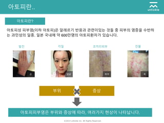 ©2014 untickle inc. All Rights Reserved.
아토피란..
아토피란?
아토피성 피부염(이하 아토피)은 알레르기 반응과 관련이있는 것들 중 피부의 염증을 수반하
는 과민성의 일종. 일본 국내에 약 600만명의 아토피환자가 있습니다.
발진 각질 코끼리피부 진물
부위 증상
아토피피부염은 부위와 증상에 따라, 여러가지 현상이 나타납니다.
손 얼굴 복부 목
 