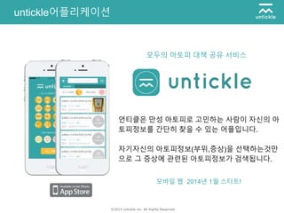 ©2014 untickle inc. All Rights Reserved.
untickle어플리케이션
언티클은 만성 아토피로 고민하는 사람이 자신의 아
토피정보를 간단히 찾을 수 있는 어플입니다.
자기자신의 아토피정보(부위,증상)을 선택하는것만
으로 그 증상에 관련된 아토피정보가 검색됩니다.
모바일 웹 2014년 1월 스타트!
모두의 아토피 대책 공유 서비스
 