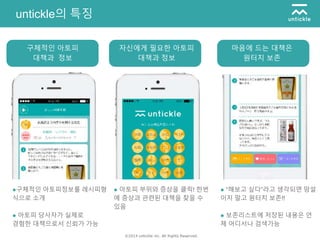 ©2014 untickle inc. All Rights Reserved.
untickle의 특징
●구체적인 아토피정보를 레시피형
식으로 소개
● 아토피 당사자가 실제로
경험한 대책으로서 신뢰가 가능
구체적인 아토피
대책과 정보
● 아토피 부위와 증상을 클릭! 한번
에 증상과 관련된 대책을 찾을 수
있음
자신에게 필요한 아토피
대책과 정보
● “해보고 싶다”라고 생각되면 망설
이지 말고 원터치 보존!!
● 보존리스트에 저장된 내용은 언
제 어디서나 검색가능
마음에 드는 대책은
원터치 보존
 