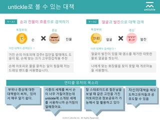 ©2014 untickle inc. All Rights Reserved.
untickle로 볼 수 있는 대책
손에 아토피로 물을 묻히는 일이 힘들때 저는
드레싱 밴드를 사용했습니다.
거친 손의 아토피에 강추!! 집안일 할때에도 도
움이 됨. 손에 맞는 크기 고무장갑착용 추천
나에게 맞는 화장품을 찾지 못할 때 게르마늄
을 사용했다.
얼굴의 발진이 있을 때 염소를 제거한 따뜻한
물로 얼굴을 씻는다.
이런 대책이 검색된다 ！ 이런 대책이 검색된다！
손과 진물이 흐름으로 검색하기
언티클 유저의 목소리
ケース1
부위나 증상에 대한
대책법이 써져、있어
서 매우 알기 쉽다.
시중의 세제를 써서 손
이 너무 거칠어졌는데
untickle에 소개된 세제
를 사용하니까 손거침이
덜해졌어요.
탈 스테로이드로 힘든날을
보낼 때 같은 고민을 가진
아토피안과 정보공유가 가
능해서 잘 활용하고 있다
자신의대책을 메모
도하고유저들과 공
유도할 수 있음
증상특정부위
얼굴과 발진으로 대책 검색ケース2
증상특정부위
손 진물 얼굴 발진
 